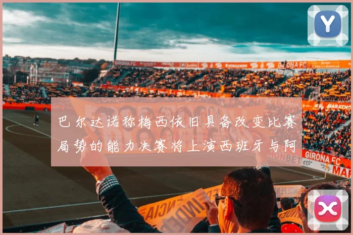 巴尔达诺称梅西依旧具备改变比赛局势的能力决赛将上演西班牙与阿根廷的对决
