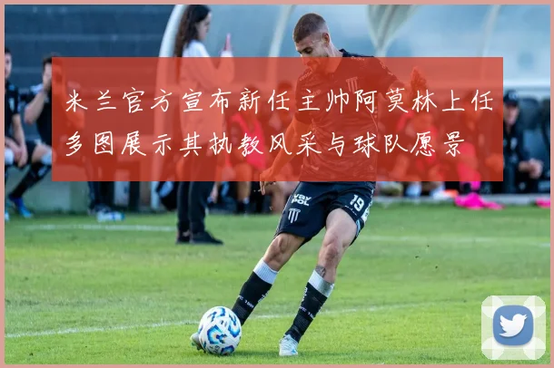 米兰官方宣布新任主帅阿莫林上任多图展示其执教风采与球队愿景