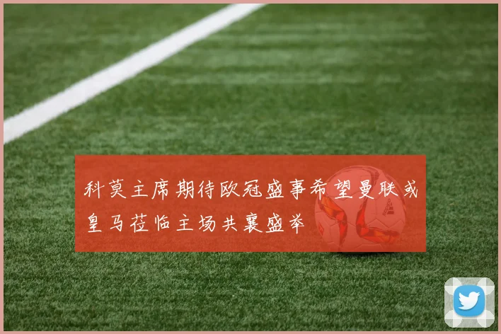 科莫主席期待欧冠盛事希望曼联或皇马莅临主场共襄盛举
