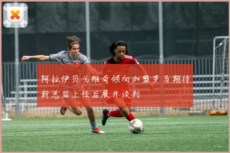 阿拉伊贝戈维奇倾向加盟罗马期待新总监上任后展开谈判