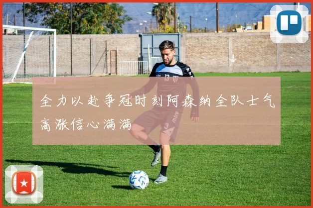 全力以赴争冠时刻阿森纳全队士气高涨信心满满