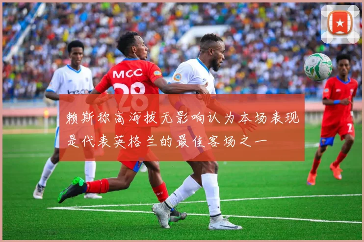 赖斯称高海拔无影响认为本场表现是代表英格兰的最佳客场之一