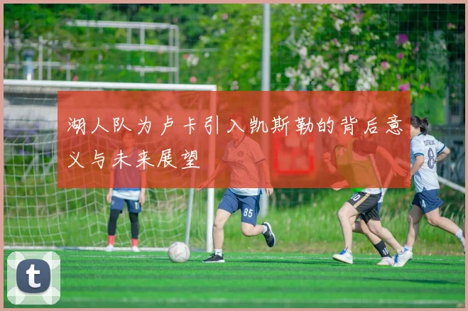 湖人队为卢卡引入凯斯勒的背后意义与未来展望