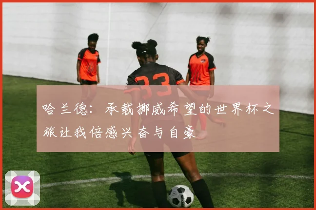 哈兰德：承载挪威希望的世界杯之旅让我倍感兴奋与自豪