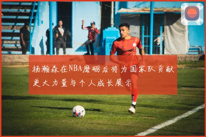 杨瀚森在NBA磨砺后将为国家队贡献更大力量与个人成长展示