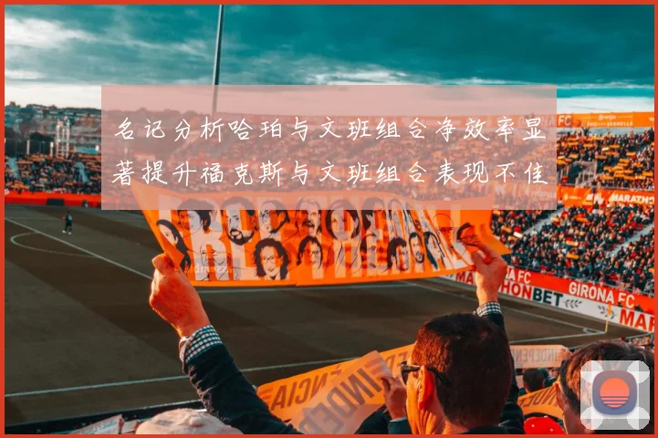 名记分析哈珀与文班组合净效率显著提升福克斯与文班组合表现不佳差距明显