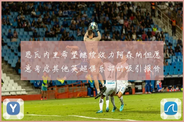 恩瓦内里希望继续效力阿森纳但愿意考虑其他英超俱乐部的吸引报价