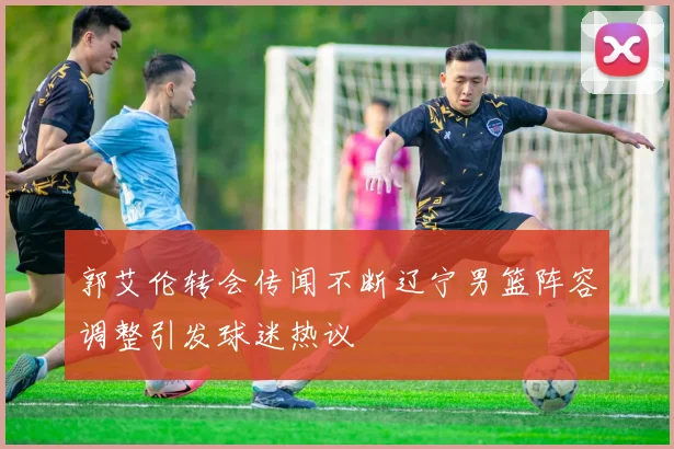 郭艾伦转会传闻不断辽宁男篮阵容调整引发球迷热议
