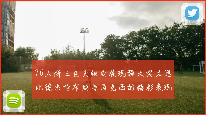 76人新三巨头组合展现强大实力恩比德杰伦布朗与马克西的精彩表现引发期待