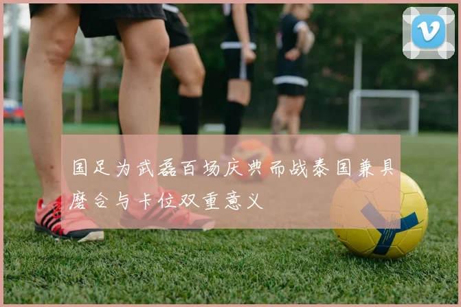 国足为武磊百场庆典而战泰国兼具磨合与卡位双重意义