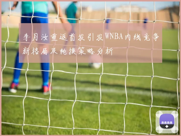 李月汝重返首发引发WNBA内线竞争新格局及轮换策略分析