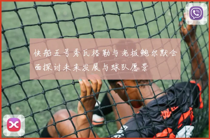 快船五号秀瓦格勒与老板鲍尔默会面探讨未来发展与球队愿景