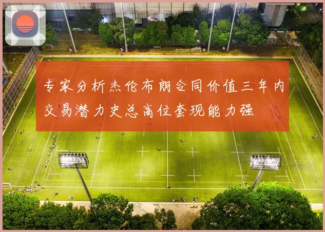 专家分析杰伦布朗合同价值三年内交易潜力史总高位套现能力强