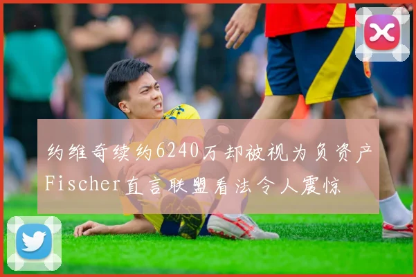 约维奇续约6240万却被视为负资产Fischer直言联盟看法令人震惊