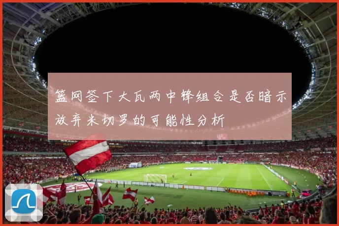 篮网签下大瓦两中锋组合是否暗示放弃米切罗的可能性分析