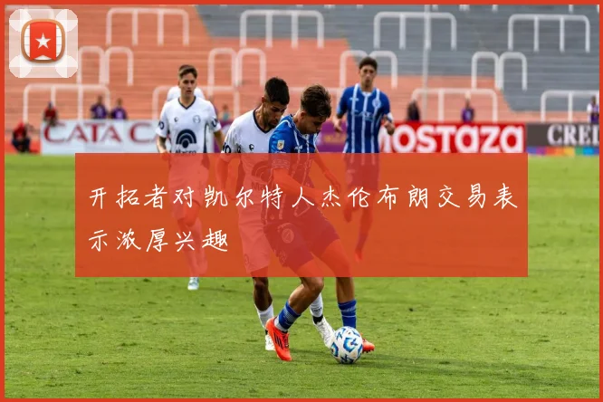 开拓者对凯尔特人杰伦布朗交易表示浓厚兴趣