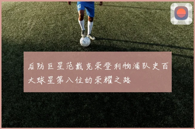 后防巨星范戴克荣登利物浦队史百大球星第八位的荣耀之路